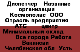 Диспетчер › Название организации ­ Космополис, ООО › Отрасль предприятия ­ АТС, call-центр › Минимальный оклад ­ 11 000 - Все города Работа » Вакансии   . Челябинская обл.,Усть-Катав г.